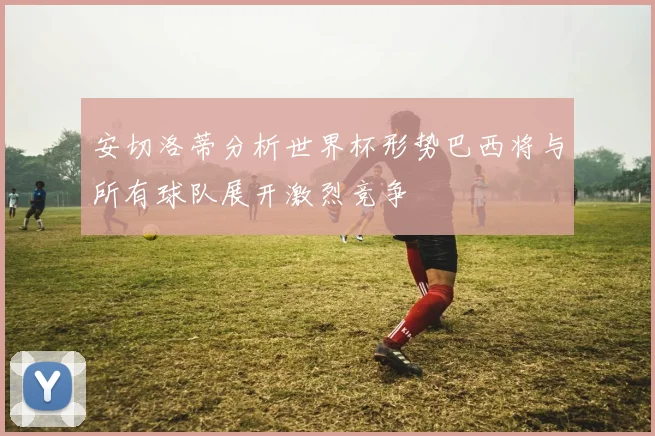 安切洛蒂分析世界杯形势巴西将与所有球队展开激烈竞争