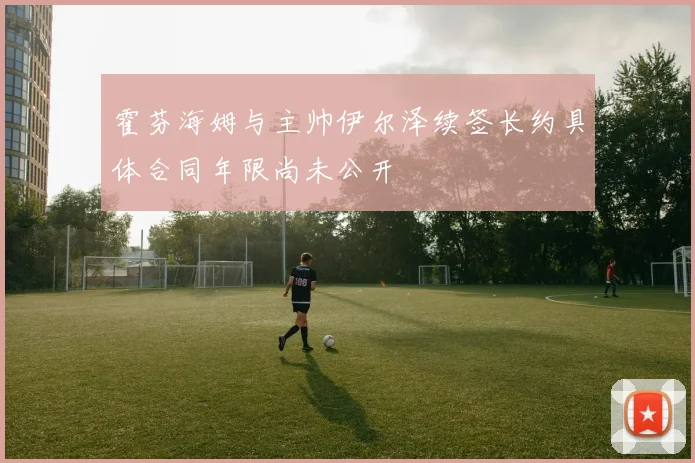 霍芬海姆与主帅伊尔泽续签长约具体合同年限尚未公开