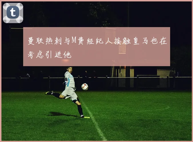 曼联热刺与M费经纪人接触皇马也在考虑引进他