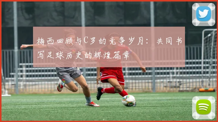 梅西回顾与C罗的竞争岁月：共同书写足球历史的辉煌篇章