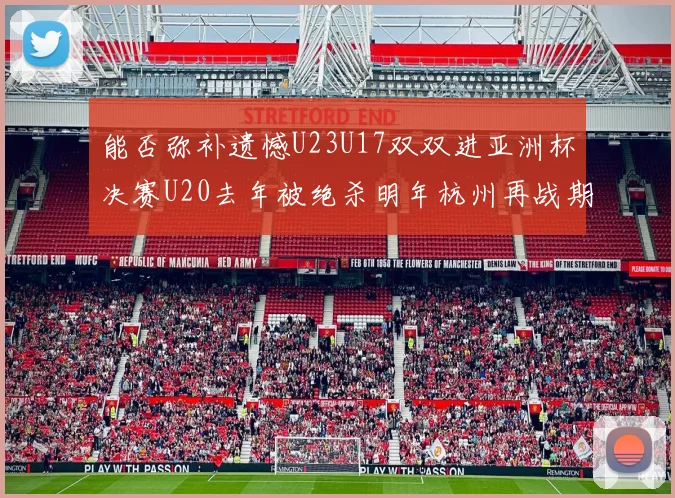 能否弥补遗憾U23U17双双进亚洲杯决赛U20去年被绝杀明年杭州再战期待辉煌