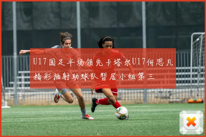 U17国足半场领先卡塔尔U17何思凡精彩抽射助球队暂居小组第三