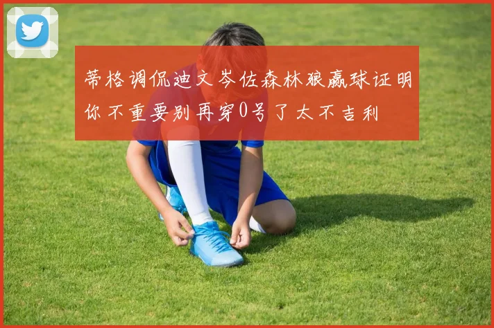 蒂格调侃迪文岑佐森林狼赢球证明你不重要别再穿0号了太不吉利