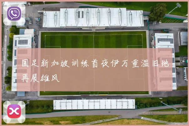 国足新加坡训练首夜伊万重温旧地再展雄风