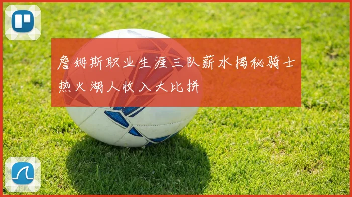 詹姆斯职业生涯三队薪水揭秘骑士热火湖人收入大比拼