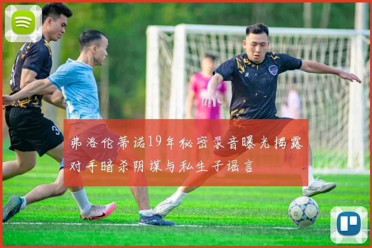 弗洛伦蒂诺19年秘密录音曝光揭露对手暗杀阴谋与私生子谣言