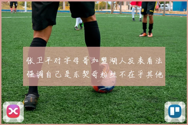 张卫平对字母哥加盟湖人发表看法强调自己是东契奇粉丝不在乎其他球员动态